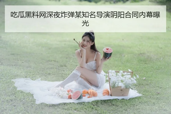 吃瓜黑料网深夜炸弹某知名导演阴阳合同内幕曝光