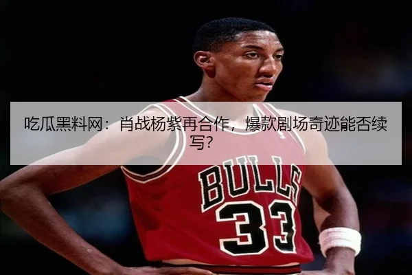 吃瓜黑料网：肖战杨紫再合作，爆款剧场奇迹能否续写？