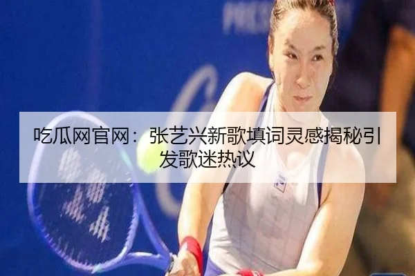 吃瓜网官网：张艺兴新歌填词灵感揭秘引发歌迷热议