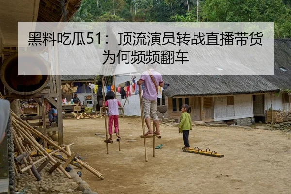 黑料吃瓜51：顶流演员转战直播带货为何频频翻车